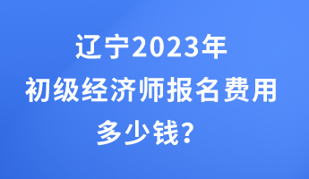 辽宁2023年初级经济师报名费用多少钱？