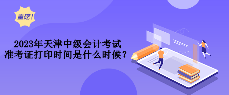 2023年天津中级会计考试准考证打印时间是什么时候？