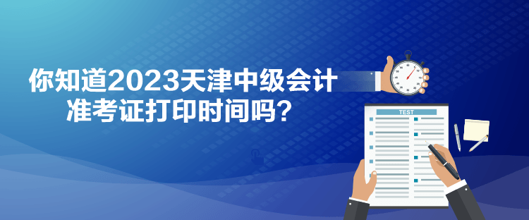 你知道2023天津中级会计准考证打印时间吗？