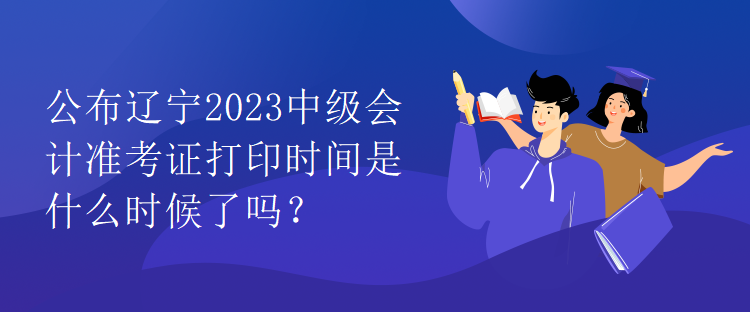 公布辽宁2023中级会计准考证打印时间是什么时候了吗？