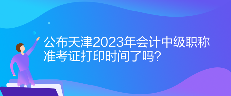 公布天津2023年会计中级职称准考证打印时间了吗？