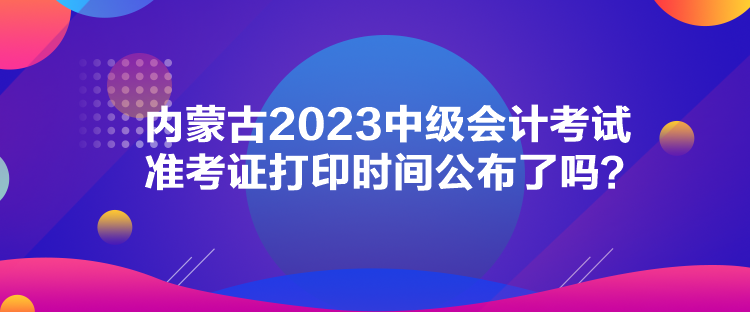 内蒙古2023中级会计考试准考证打印时间公布了吗？
