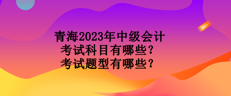 青海2023年中级会计考试科目有哪些？考试题型有哪些？