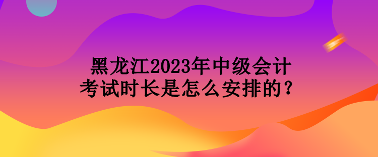 黑龙江2023年中级会计考试时长是怎么安排的？