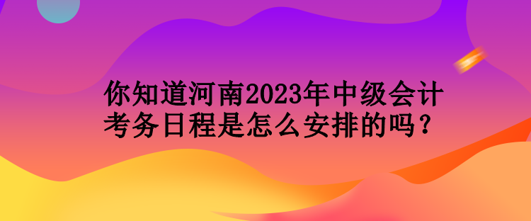 你知道河南2023年中级会计考务日程是怎么安排的吗？