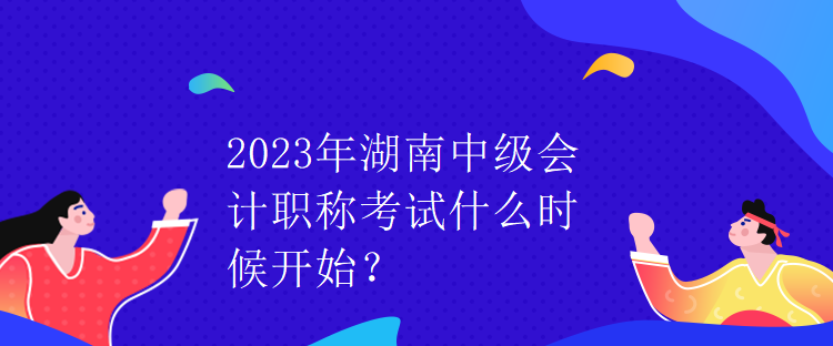 2023年湖南中级会计职称考试什么时候开始？