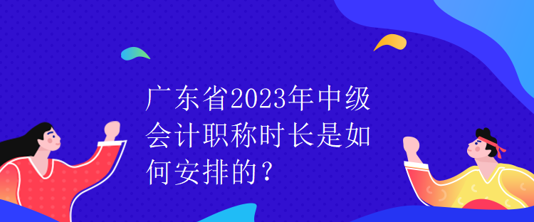 广东省2023年中级会计职称时长是如何安排的？
