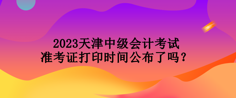 2023天津中级会计考试准考证打印时间公布了吗？