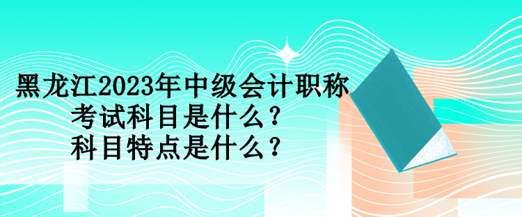 黑龙江2023年中级会计职称考试科目是什么？科目特点是什么？