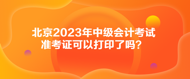 北京2023年中级会计考试准考证可以打印了吗？