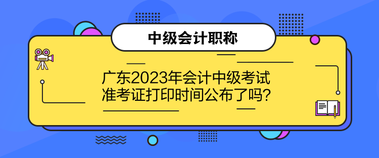 广东2023年会计中级考试准考证打印时间公布了吗？