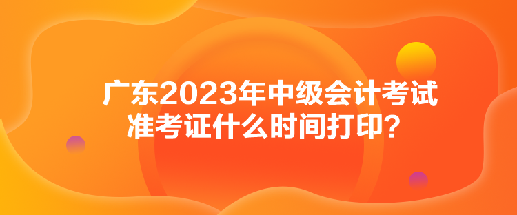 广东2023年中级会计考试准考证什么时间打印？