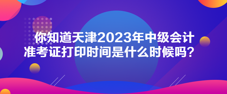 你知道天津2023年中级会计准考证打印时间是什么时候吗？