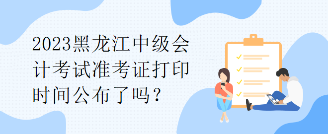 2023黑龙江中级会计考试准考证打印时间公布了吗？