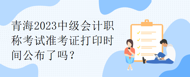 青海2023中级会计职称考试准考证打印时间公布了吗？