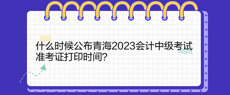 什么时候公布青海2023会计中级考试准考证打印时间？