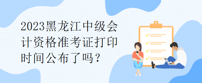 2023黑龙江中级会计资格准考证打印时间公布了吗？