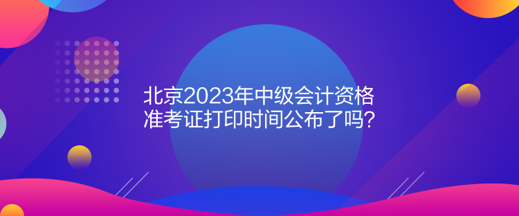 北京2023年中级会计资格准考证打印时间公布了吗？