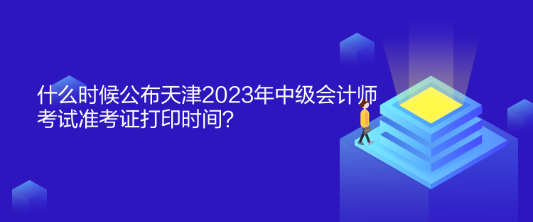 什么时候公布天津2023年中级会计师考试准考证打印时间？