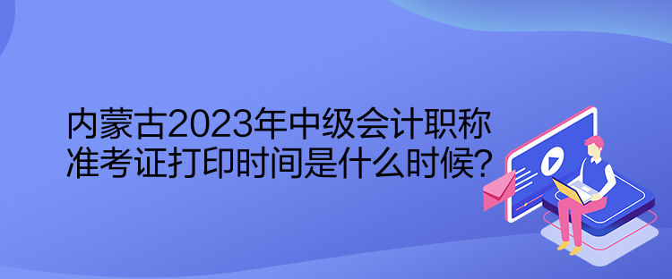 内蒙古2023年中级会计职称准考证打印时间是什么时候？