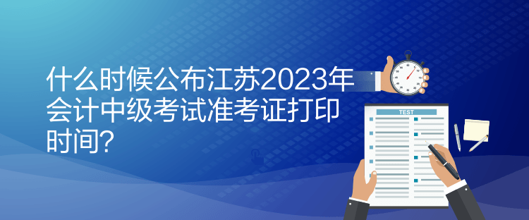 什么时候公布江苏2023年会计中级考试准考证打印时间？