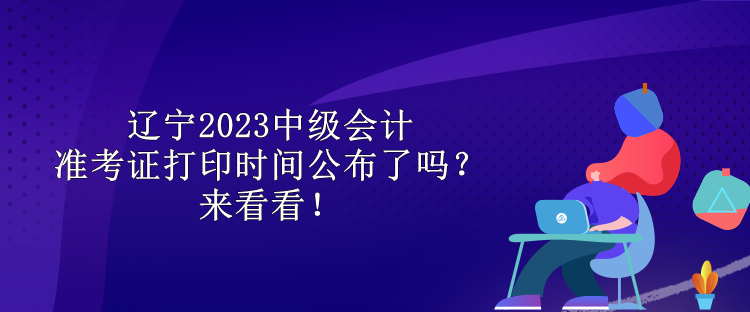 辽宁2023中级会计准考证打印时间公布了吗？来看看！