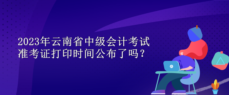 2023年云南省中级会计考试准考证打印时间公布了吗？