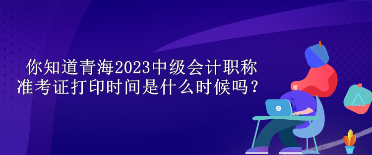 你知道青海2023中级会计职称准考证打印时间是什么时候吗？