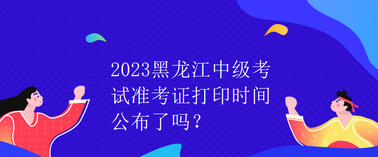 2023黑龙江中级考试准考证打印时间公布了吗？