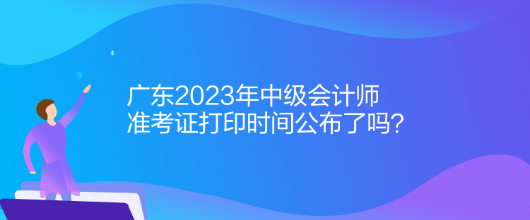 广东2023年中级会计师准考证打印时间公布了吗？