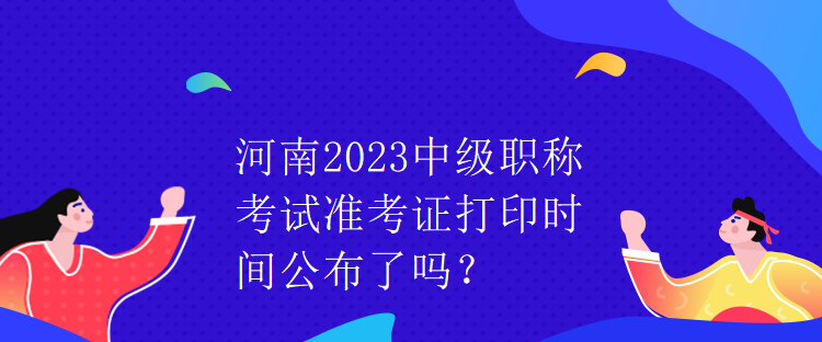 河南2023中级职称考试准考证打印时间公布了吗？