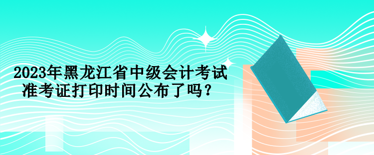 2023年黑龙江省中级会计考试准考证打印时间公布了吗？