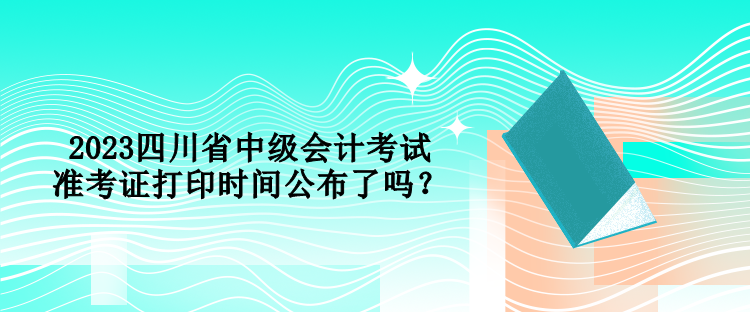 2023四川省中级会计考试准考证打印时间公布了吗？