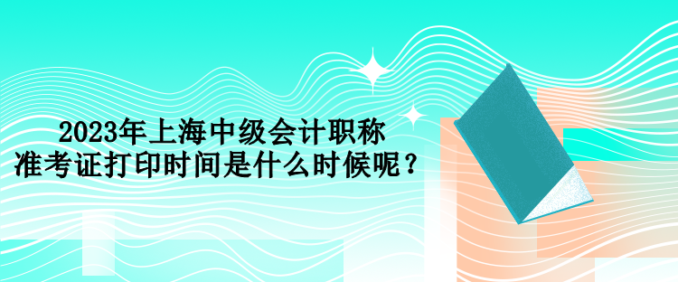 2023年上海中级会计职称准考证打印时间是什么时候呢？
