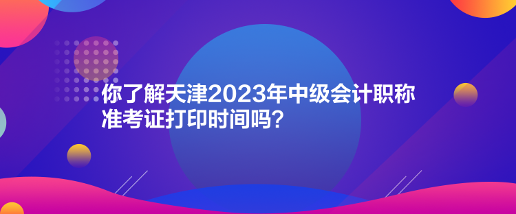 你了解天津2023年中级会计职称准考证打印时间吗？