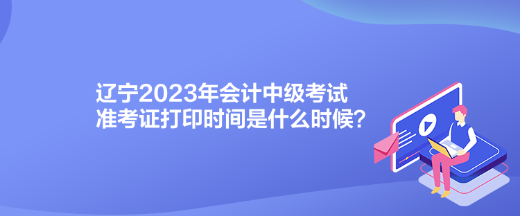 辽宁2023年会计中级考试准考证打印时间是什么时候？