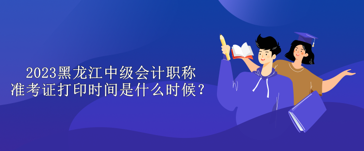 2023黑龙江中级会计职称准考证打印时间是什么时候？