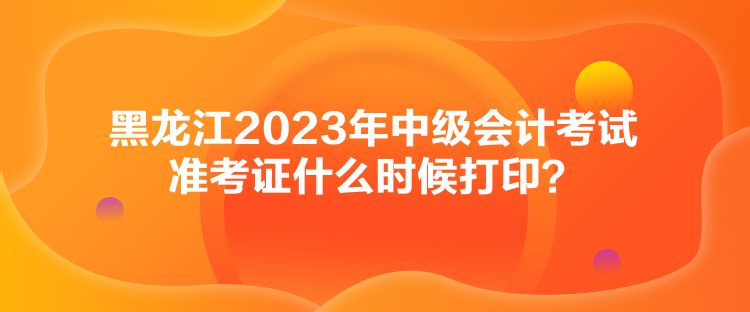 黑龙江2023年中级会计考试准考证什么时候打印？