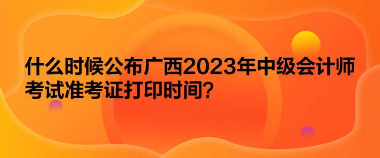 什么时候公布广西2023年中级会计师考试准考证打印时间？