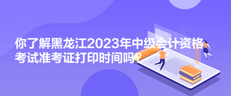 你了解黑龙江2023年中级会计资格考试准考证打印时间吗？