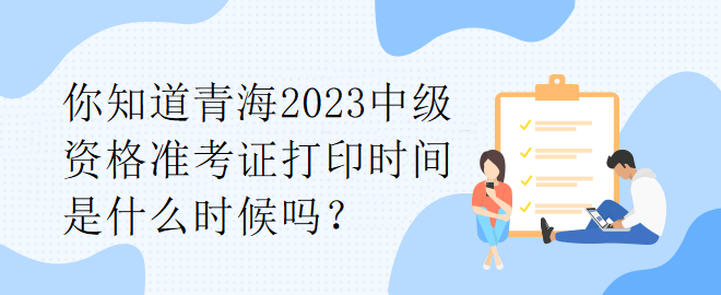 你知道青海2023中级资格准考证打印时间是什么时候吗？