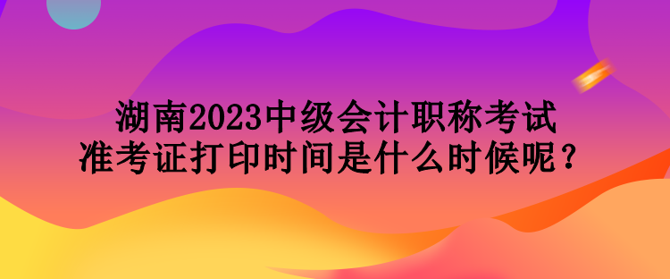 湖南2023中级会计职称考试准考证打印时间是什么时候呢？