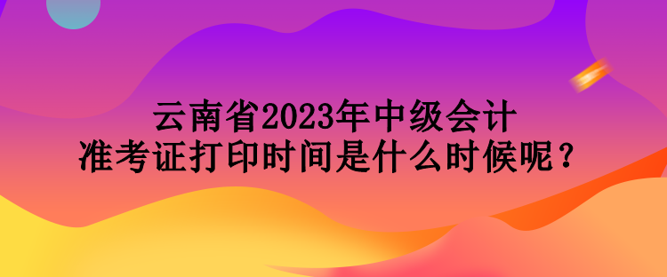 云南省2023年中级会计准考证打印时间是什么时候呢？