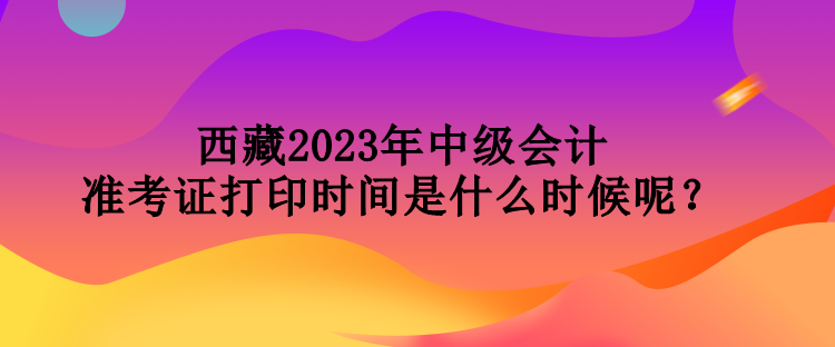 西藏2023年中级会计准考证打印时间是什么时候呢？