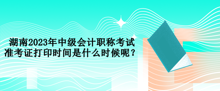 湖南2023年中级会计职称考试准考证打印时间是什么时候呢？
