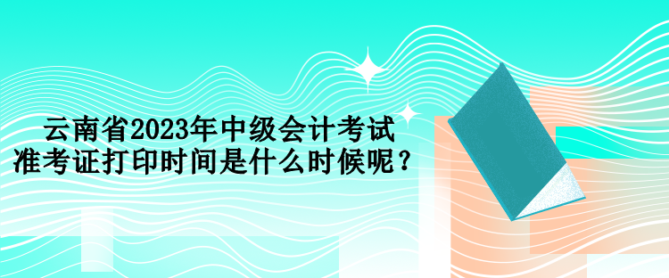 云南省2023年中级会计考试准考证打印时间是什么时候呢？