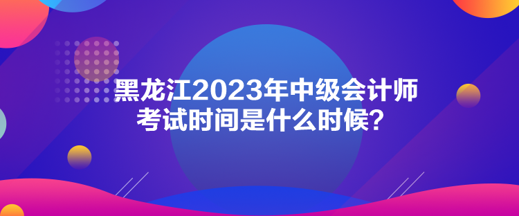黑龙江2023年中级会计师考试时间是什么时候？