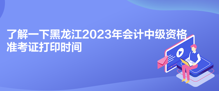 了解一下黑龙江2023年会计中级资格准考证打印时间