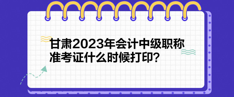 甘肃2023年会计中级职称准考证什么时候打印？