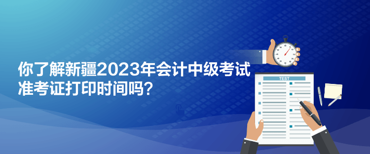你了解新疆2023年会计中级考试准考证打印时间吗？